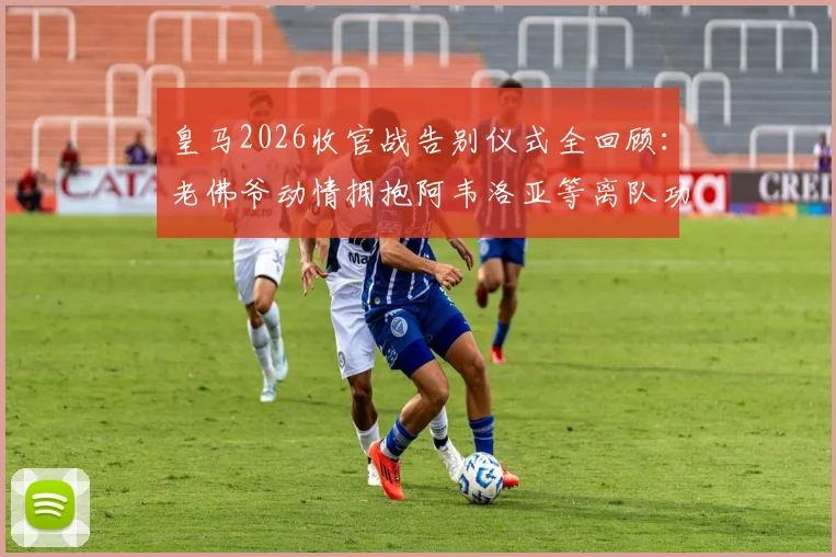 皇马2026收官战告别仪式全回顾：老佛爷动情拥抱阿韦洛亚等离队功勋，细数那些感人瞬间