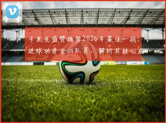 卡里克盛赞梅努2026年最佳一战：进球功劳全归队员，解析其核心成长与曼联战术未来