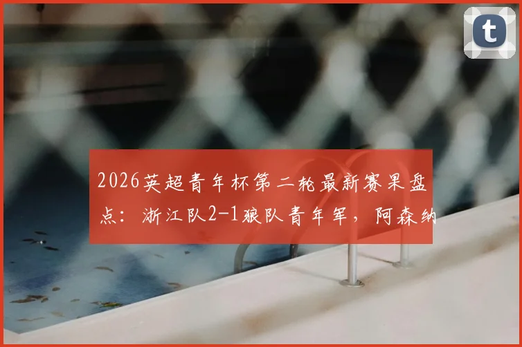 2026英超青年杯第二轮最新赛果盘点：浙江队2-1狼队青年军，阿森纳3-0完胜维拉，附赛事亮点与国内青训表现分析