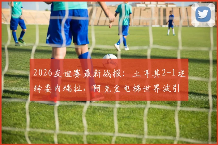 2026友谊赛最新战报：土耳其2-1逆转委内瑞拉，阿克金电梯世界波引热议，比赛精彩瞬间回顾