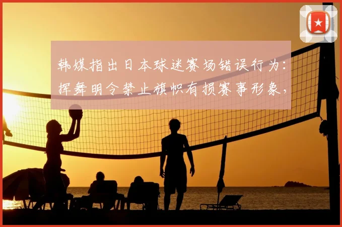 韩媒指出日本球迷赛场错误行为：挥舞明令禁止旗帜有损赛事形象，2026年争议事件回顾与思考