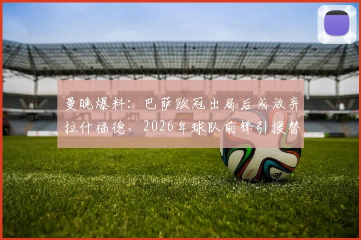 曼晚爆料：巴萨欧冠出局后或放弃拉什福德，2026年球队前锋引援替代人选分析