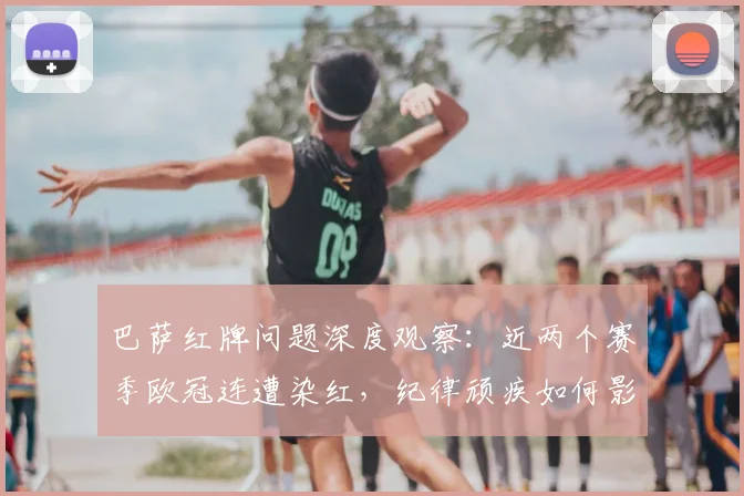 巴萨红牌问题深度观察：近两个赛季欧冠连遭染红，纪律顽疾如何影响球队战绩？