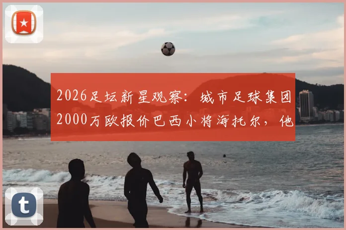 2026足坛新星观察：城市足球集团2000万欧报价巴西小将海托尔，他的技术特点与未来潜力解析