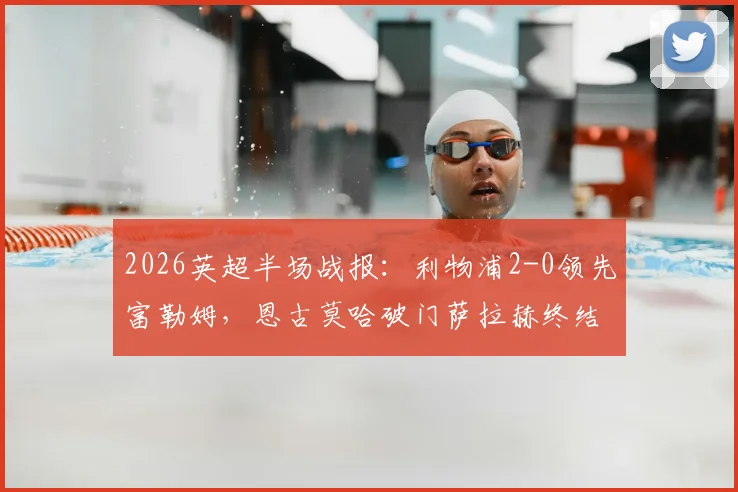 2026英超半场战报：利物浦2-0领先富勒姆，恩古莫哈破门萨拉赫终结进球荒，详解克洛普战术调整