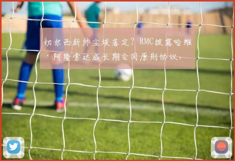 切尔西新帅尘埃落定？RMC披露哈维·阿隆索达成长期合同原则协议，或执教至2026