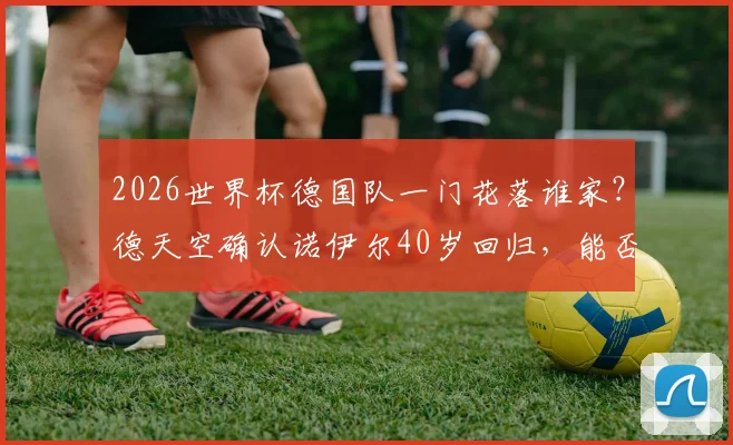 2026世界杯德国队一门花落谁家？德天空确认诺伊尔40岁回归，能否再现神扑？