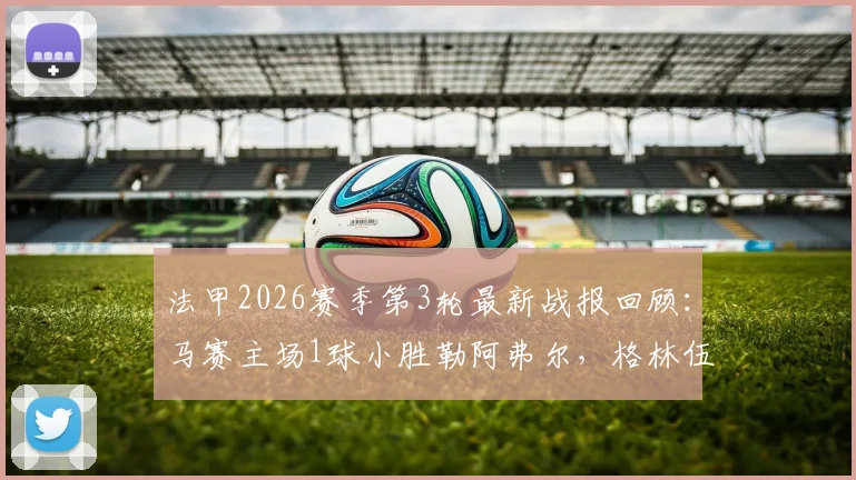 法甲2026赛季第3轮最新战报回顾：马赛主场1球小胜勒阿弗尔，格林伍德点射锁定胜局，技术统计与赛后分析