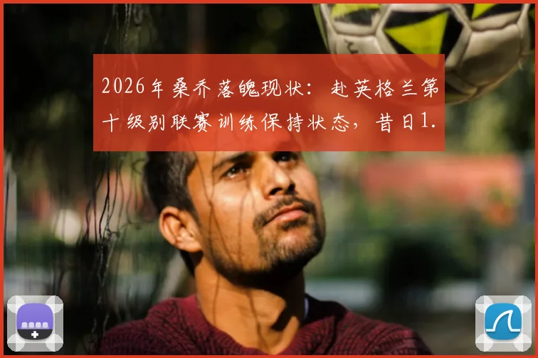 2026年桑乔落魄现状：赴英格兰第十级别联赛训练保持状态，昔日1.3亿先生路在何方