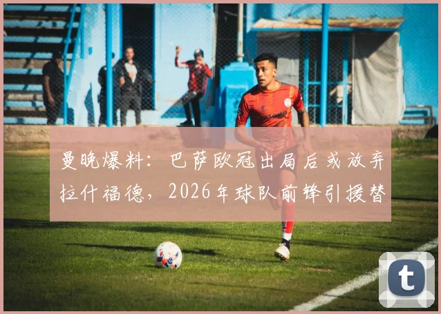 曼晚爆料:巴萨欧冠出局后或放弃拉什福德,2026年球队前锋引援替代人选分析