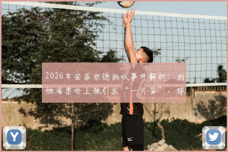 2026年安菲尔德抗议事件解析：利物浦票价上涨引发“一片黄”，球迷灵魂保卫战打响，附英超观赛成本对比